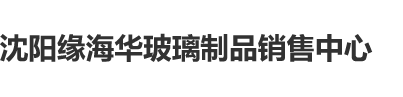 草逼逼沈阳缘海华玻璃制品销售中心